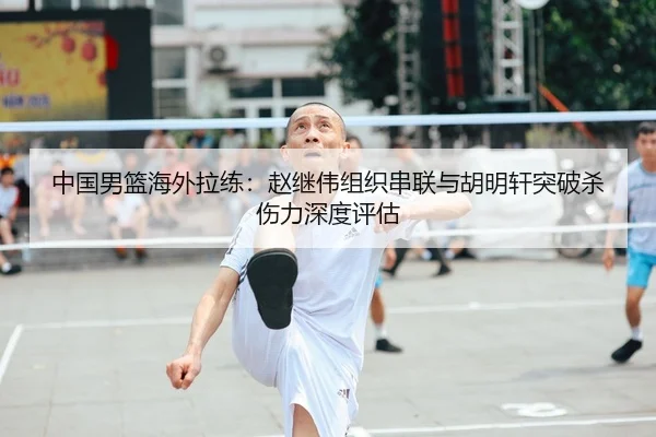 中国男篮海外拉练：赵继伟组织串联与胡明轩突破杀伤力深度评估