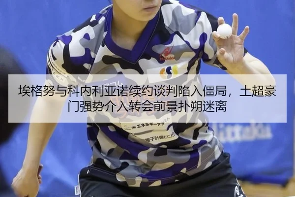 埃格努与科内利亚诺续约谈判陷入僵局，土超豪门强势介入转会前景扑朔迷离