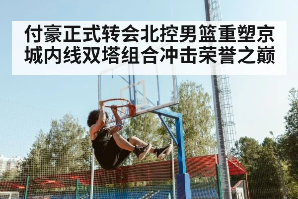 付豪正式转会北控男篮重塑京城内线双塔组合冲击荣誉之巅